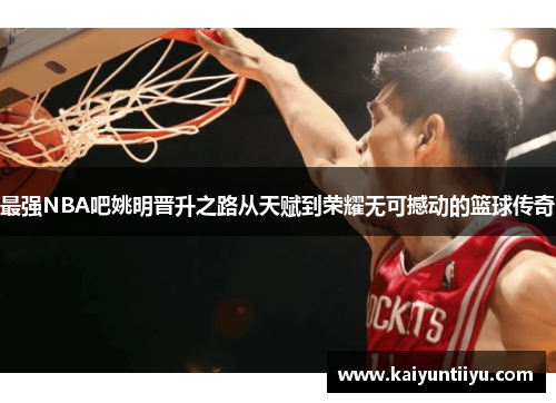 最强NBA吧姚明晋升之路从天赋到荣耀无可撼动的篮球传奇